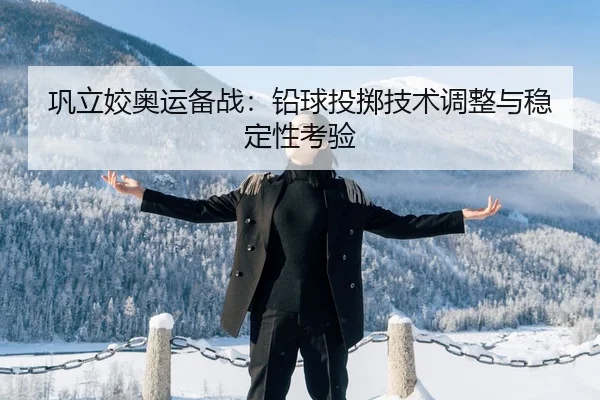 巩立姣奥运备战：铅球投掷技术调整与稳定性考验