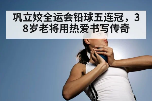 巩立姣全运会铅球五连冠，38岁老将用热爱书写传奇