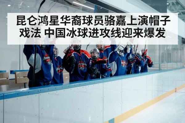 昆仑鸿星华裔球员骆嘉上演帽子戏法 中国冰球进攻线迎来爆发